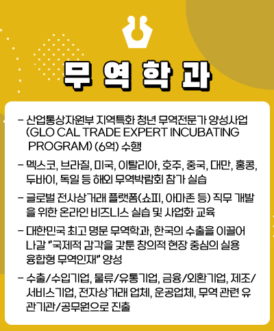 무역학과
· 산업통상자원부 지역특화 청년무역전문가 양성사업(Glocal Trade Expert incubating Program) (6억) 수행
· 멕시코, 브라질, 미국, 이탈리아, 호주, 중국, 대만, 홍콩, 두바이, 독일 등 해외 무역박람회 참가 실습
· 글로벌 전사상거래 플랫폼(쇼피, 아마존 등) 직무 개발을 위한 온라인 비즈니스 실습 및 사업화 교육
· 대한민국 최고 명문 무역학과, 한국의 수출을 이끌어 나갈 